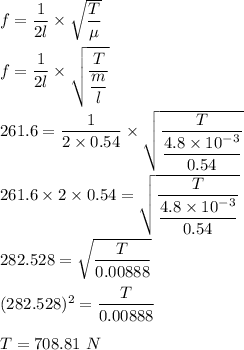 f=\dfrac{1}{2l}\times \sqrt{\dfrac{T}{\mu}} \\\\f=\dfrac{1}{2l}\times \sqrt{\dfrac{T}{\dfrac{m}{l}}} \\\\261.6=\dfrac{1}{2\times 0.54}\times \sqrt{\dfrac{T}{\dfrac{4.8\times 10^{-3}}{0.54}}} \\\\261.6\times 2\times 0.54=\sqrt{\dfrac{T}{\dfrac{4.8\times 10^{-3}}{0.54}}}\\\\282.528=\sqrt{\dfrac{T}{0.00888}} \\\\(282.528)^2=\dfrac{T}{0.00888}\\\\T=708.81\ N