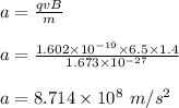 a = \frac{qvB}{m} \\\\a = \frac{1.602 \times 10^{-19} \times6.5 \times 1.4}{1.673\times10^{-27}}\\\\a = 8.714 \times 10^8 \ m/s ^2