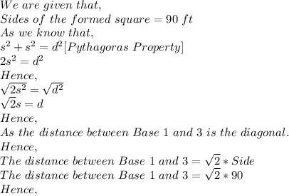 We\ are\ given\ that,\\Sides\ of\ the\ formed\ square=90\ ft\\As\ we\ know\ that,\\s^2+s^2=d^2[Pythagoras\ Property]\\2s^2=d^2\\Hence,\\\sqrt{2s^2} = \sqrt{d^2} \\\sqrt{2}s=d\\Hence,\\As\ the\ distance\ between\ Base\ 1\ and\ 3\ is\ the\ diagonal.\\Hence,\\The\ distance\ between\ Base\ 1\ and\ 3=\sqrt{2}*Side\\ The\ distance\ between\ Base\ 1\ and\ 3=\sqrt{2}*90\\Hence,\\