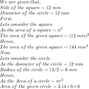 We\ are\ given\ that,\\Side\ of\ the\ square=12\ mm\\Diameter\ of\ the\ circle=12\ mm\\First,\\Lets\ consider\ the\ square.\\As\ the\ area\ of\ a\ square=n^2\\The\ area\ of\ the\ given\ square=(12\ mm)^2\\Hence,\\The\ area\ of\ the\ given\ square=144\ mm^2\\Now,\\Lets\ consider\ the\ circle.\\As\ the\ diameter\ of\ the\ circle=12\ mm\\Radius\ of\ the\ circle=12/2=6\ mm\\Hence,\\As\ the\ Area\ of\ a\ circle=\pi r^2\\Area\ of\ the\ given\ circle=3.14*6*6\\