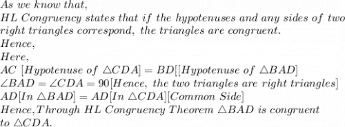 As\ we\ know\ that,\\HL\ Congruency\ states\ that\ if\ the\ hypotenuses\ and\ any\ sides\ of\ two\\ right\ triangles\ correspond,\ the\ triangles\ are\ congruent.\\Hence,\\Here,\\AC\ [Hypotenuse\ of\ \triangle CDA]=BD [[Hypotenuse\ of\ \triangle BAD]\\\angle BAD=\angle CDA=90[Hence,\ the\ two\ triangles\ are\ right\ triangles]\\AD[In\ \triangle BAD]=AD[In\ \triangle CDA] [Common\  Side]\\Hence, Through\ HL\ Congruency\ Theorem\ \triangle BAD\ is\ congruent\\to\ \triangle CDA.