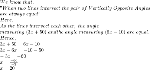 We\ know\ that,\\"When\ two\ lines\ intersect\ the\ pair\ of\ Vertically\ Opposite\ Angles\\ are\ always\ equal"\\Here,\\As\ the\ lines\ intersect\ each\ other,\ the\ angle\\ measuring\ (3x+50)\ and the\ angle\ measuring\ (6x-10)\ are\ equal.\\Hence,\\3x+50=6x-10\\3x-6x=-10-50\\-3x=-60\\x=\frac{-60}{-3}\\x=20