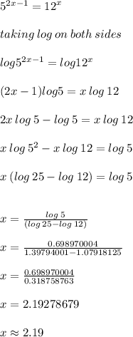 {5}^{2x - 1}  =  {12}^{x}  \\  \\ taking \: log \: on \: both \: sides \\  \\ log {5}^{2x - 1}  = log {12}^{x}   \\  \\ (2x - 1)log {5} = x  \: log \: 12 \\  \\ 2x \: log \: 5 - log \: 5 = x \: log \: 12 \\  \\ x \: log \: 5 ^{2}  -x \: log \: 12  = log \: 5  \\  \\ x \: (log \: 25 -log \: 12)  = log \: 5  \\  \\  \\ x =  \frac{log \: 5 }{(log \: 25 -log \: 12) }  \\  \\ x =  \frac{0.698970004}{1.39794001 -1.07918125 }   \\  \\ x =  \frac{0.698970004}{0.318758763 }  \\  \\ x =  2.19278679 \\  \\ x \approx 2.19