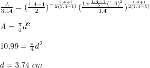 \frac{A}{3.14}= (\frac{1.4-1}{2})^{-\frac{1.4+1}{2(1.4 -1)}}  (\frac{1+\frac{1.4-1}{2} (1.4)^2}{1.4})^{\frac{1.4+1}{2(1.4-1)}} \\\\A=\frac{\pi}{4}d^2 \\\\10.99=\frac{\pi}{4}d^2 \\\\d = 3.74 \ cm