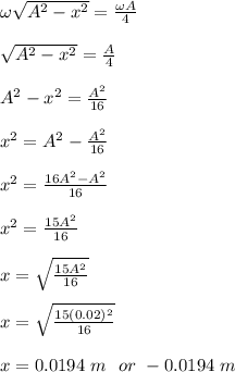 \omega\sqrt{A^2-x^2} = \frac{\omega A}{4} \\\\\sqrt{A^2-x^2}= \frac{A}{4}\\\\A^2-x^2 = \frac{A^2}{16} \\\\x^2 = A^2 - \frac{A^2}{16} \\\\x^2 = \frac{16A^2 - A^2}{16} \\\\x^2 = \frac{15A^2}{16} \\\\x= \sqrt{\frac{15A^2}{16} } \\\\x = \sqrt{\frac{15(0.02)^2}{16} }\\\\x = 0.0194 \ m  \ \ or\  - 0.0194  \ m