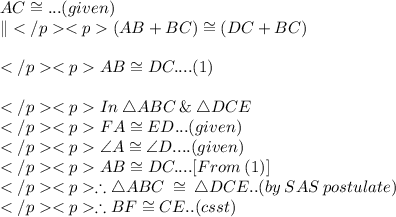 AC \cong\DB... (given)\\\|(AB + BC) \cong (DC + BC) \\\\AB \cong DC.... (1)\\\\In\: \triangle ABC \: \&\: \triangle DCE\\FA \cong ED... (given) \\\angle A \cong \angle D.... (given) \\AB \cong DC....[From\: (1)] \\\therefore \triangle ABC \: \cong\: \triangle DCE.. (by\: SAS\: postulate) \\\therefore BF \cong CE.. (csst)