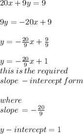 20x + 9y = 9 \\  \\ 9y =  - 20x + 9 \\  \\ y =  -  \frac{20}{9} x +  \frac{9}{9}  \\  \\\purple {y =  -  \frac{20}{9} x + 1} \\ this \: is \: the \: required \: \\slope \: -  intercept \:   form \\  \ \\ where \:  \\ slope \:  =  -  \frac{20}{9}  \\  \\ y - intercept = 1