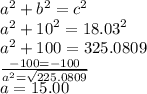 {a}^{2}  +  {b}^{2}  =  {c}^{2}  \\ {a}^{2}  +  {10}^{2}  =  {18.03}^{2}  \\  {a}^{2}  + 100 = 325.0809 \\    \frac{ - 100 =  - 100}{ {a}^{2}  =  \sqrt{225.0809} }  \\ a = 15.00