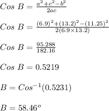 Cos \ B = \frac{a^2+c^2-b^2}{2ac} \\\\Cos \ B = \frac{(6.9)^2+(13.2)^2-(11.25)^2}{2(6.9 \times13.2)}\\\\ Cos \ B = \frac{95.288}{182.16} \\\\ Cos \ B = 0.5219 \\\\B = Cos ^{-1} (0.5231)\\\\B = 58.46 ^o