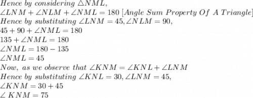 Hence\ by\ considering\ \triangle NML,\\\angle LNM + \angle NLM + \angle NML=180\ [Angle\ Sum\ Property\ Of\ A\ Triangle]\\Hence\ by\ substituting\ \angle LNM=45, \angle NLM=90,\\45+90+\angle NML=180\\135+\angle NML=180\\\angle NML=180-135\\\angle NML=45\\Now,\ as\ we\ observe\ that\ \angle KNM= \angle KNL+ \angle LNM\\Hence\ by\ substituting\ \angle KNL=30, \angle LNM=45,\\\angle KNM=30+45\\\angle\ KNM=75\\
