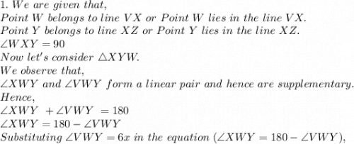 1.\ We\ are\ given\ that,\\Point\ W\ belongs\ to\ line\ VX\ or\ Point\ W\ lies\ in\ the\ line\ VX.\\Point\ Y\ belongs\ to\ line\ XZ\ or\ Point\ Y\ lies\ in\ the\ line\ XZ.\\\angle WXY=90\\Now\ let's\ consider\ \triangle XYW.\\We\ observe\ that,\\\angle XWY\ and\ \angle VWY\ form\ a\ linear\ pair\ and\ hence\ are\ supplementary.\\Hence,\\\angle XWY\ + \angle VWY\ =180\\\angle XWY=180- \angle VWY\\Substituting\  \angle VWY=6x\ in\ the\ equation\ (\angle XWY=180- \angle VWY),\\