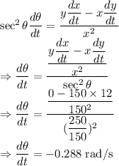 \sec^2\theta\dfrac{d\theta}{dt}=\dfrac{y\dfrac{dx}{dt}-x\dfrac{dy}{dt}}{x^2}\\\Rightarrow \dfrac{d\theta}{dt}=\dfrac{\dfrac{y\dfrac{dx}{dt}-x\dfrac{dy}{dt}}{x^2}}{\sec^2\theta}\\\Rightarrow \dfrac{d\theta}{dt}=\dfrac{\dfrac{0-150\times 12}{150^2}}{(\dfrac{250}{150})^2}\\\Rightarrow \dfrac{d\theta}{dt}=-0.288\ \text{rad/s}