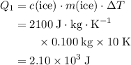 \begin{aligned}Q_1 &= c(\text{ice}) \cdot m(\text{ice}) \cdot \Delta T\\ &= 2100\; \rm J \cdot kg \cdot K^{-1} \\ &\quad\quad \times 0.100\; \rm kg \times 10\; \rm K\\ &= 2.10\times 10^{3}\; \rm J\end{aligned}