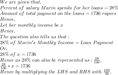 We\ are\ given\ that,\\Percent\ of\ salary\ Marin\ spends\ for\ her\ loans=28 \% \\Amount\ of\ total\ payment\ on\ the\ loans= 1736\ rupees\\Hence,\\Let\ her\ monthly\ income\ be\ x\\Hence,\\The\ question\ also\ tells\ us\ that:\\28 \%\ of\ Marin's\ Monthly\ Income= Loan\ Payment\\Or,\\28 \%\ of\ x=1736\\Hence\ as\ 28 \%\ can\ also\ be\ represented\ as: \frac{28}{100},\\\frac{28}{100}*x=1736\\Hence\ by\ multiplying\ the\ LHS\ and\ RHS\ with\ \frac{100}{28},\\