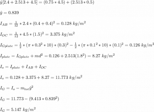 \hat{y}[2.4+2.513+4.5]=(0.75*4.5)+(2.513*0.5)\\\\\hat{y}=0.839\\\\I_{AB}=\frac{1}{12}*2.4*(0.4+0.4)^2= 0.128\ kg/m^2\\\\I_{OC}=\frac{1}{12}*4.5*(1.5)^2= 3.375\ kg/m^2\\\\I_{Gplate}=\frac{1}{2}*(\pi*0.3^2*10)*(0.3)^2-\frac{1}{2}*(\pi*0.1^2*10)*(0.1)^2= 0.126\ kg/m^2\\\\I_{plate}=I_{Gplate}+md^2=0.126+2.513(1.8^2)=8.27\ kg/m^2\\\\I_o=I_{plate}+I_{AB}+I_{OC}\\\\I_{o}=0.128+3.375+8.27=11.773\ kg/m^2 \\\\I_G=I_o-m_{tot}\hat{y}^2\\\\I_G=11.773-(9.413*0.839^2)\\\\I_G=5.147\ kg/m^2
