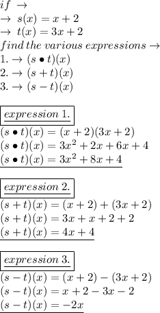 if \:  \to \\  \to \: s(x) =x  + 2 \\ \to \: t(x) =3x  + 2 \\ find \: the \: various \: expressions \to \\ 1. \to(s \bullet{}t)(x) \\ 2. \to(s + t)(x) \\ 3. \to(s - t)(x) \\  \\  \boxed{ \underline{expression \: 1.}}  \\ (s \bullet{}t)(x)  = (x + 2)(3x + 2) \\ (s \bullet{}t)(x)  =  {3x }^{2} + 2x + 6x + 4 \\  \underline{(s \bullet{}t)(x)  =  {3x}^{2} + 8x + 4}  \\   \\  \boxed{ \underline{expression \: 2.}} \\(s  + t)(x)  = (x + 2) + (3x + 2) \\(s  + t)(x)  =  {3x } + x +2 + 2\\  \underline{(s  + t)(x)  =  4x + 4}  \\  \\  \boxed{ \underline{expression \: 3.}} \\ (s   -  t)(x)  = (x + 2)  - (3x + 2) \\(s   -  t)(x)  =  x +2  -3x -   2\\  \underline{(s   -  t)(x)  =   - 2x}
