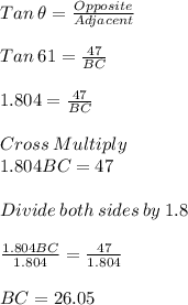 Tan\: \theta = \frac{Opposite}{Adjacent} \\\\Tan \: 61 = \frac{47}{BC} \\\\1.804 = \frac{47}{BC}\\\\Cross\:Multiply\\1.804BC= 47\\\\Divide\:both\:sides\:by\:1.8 \\\\\frac{1.804BC}{1.804} = \frac{47}{1.804} \\\\BC= 26.05