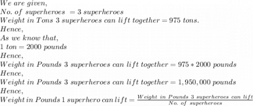 We\ are\ given,\\No.\ of\ superheroes\ =3\ superheroes\\Weight\ in\ Tons\ 3\ superheroes\ can\ lift\ together=975\ tons.\\Hence,\\As\ we\ know\ that,\\1\ ton=2000\ pounds\\Hence,\\Weight\ in\ Pounds\ 3\ superheroes\ can\ lift\ together=975*2000\  pounds\\Hence,\\Weight\ in\ Pounds\ 3\ superheroes\ can\ lift\ together=1,950,000\ pounds\\Hence,\\Weight\ in\ Pounds\ 1\ superhero\ can\ lift=\frac{Weight\ in\ Pounds\ 3\ superheroes\ can\ lift}{No.\ of\ superheroes}\\