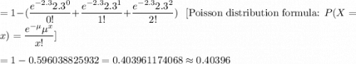 =1-(\dfrac{e^{-2.3}2.3^0}{0!}+\dfrac{e^{-2.3}2.3^1}{1!}+\dfrac{e^{-2.3}2.3^2}{2!})\ \ \ [\text{Poisson distribution formula: }P(X=x)=\dfrac{e^{-\mu}\mu^x}{x!}]\\\\=1-0.596038825932=0.403961174068\approx0.40396