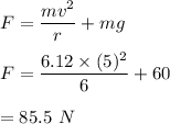 F=\dfrac{mv^2}{r}+mg\\\\F=\dfrac{6.12\times (5)^2}{6}+60\\\\=85.5\ N