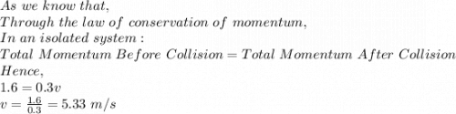 As\ we\ know\ that,\\Through\ the\ law\ of\ conservation\ of\ momentum,\\In\ an\ isolated\ system:\\Total\ Momentum\ Before\ Collision=Total\ Momentum\ After\ Collision\\Hence,\\1.6=0.3v\\v=\frac{1.6}{0.3}=5.33\ m/s