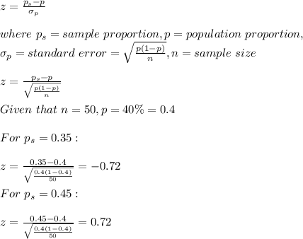 z=\frac{p_s-p}{\sigma_p} \\\\where\ p_s=sample\ proportion,p=population\ proportion,\\\sigma_p=standard \ error=\sqrt{ \frac{p(1-p)}{n}},n=sample\ size\\\\ z=\frac{p_s-p}{\sqrt{ \frac{p(1-p)}{n}}} \\\\Given \ that\ n=50,p=40\%=0.4\\\\For\ p_s=0.35:\\\\z=\frac{0.35-0.4}{\sqrt{\frac{0.4(1-0.4)}{50} } } =-0.72\\\\For\ p_s=0.45:\\\\z=\frac{0.45-0.4}{\sqrt{\frac{0.4(1-0.4)}{50} } } =0.72