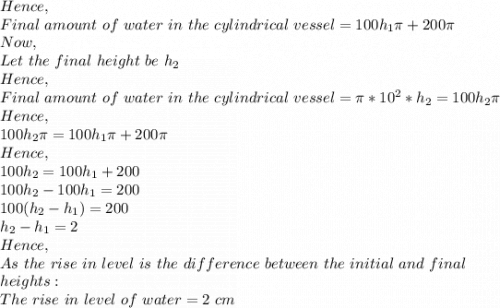 Hence,\\Final\ amount\ of\ water\ in\ the\ cylindrical\ vessel=100h_1\pi +200\pi \\Now,\\Let\ the\ final\ height\ be\ h_2\\Hence,\\Final\ amount\ of\ water\ in\ the\ cylindrical\ vessel=\pi *10^2*h_2=100h_2\pi \\Hence,\\100h_2\pi =100h_1\pi +200\pi \\Hence,\\100h_2=100h_1+200\\100h_2-100h_1=200\\100(h_2-h_1)=200\\h_2-h_1=2\\Hence,\\As\ the\ rise\ in\ level\ is\ the\ difference\ between\ the\ initial\ and\ final\\ heights:\\The\ rise\ in\ level\ of\ water=2\ cm