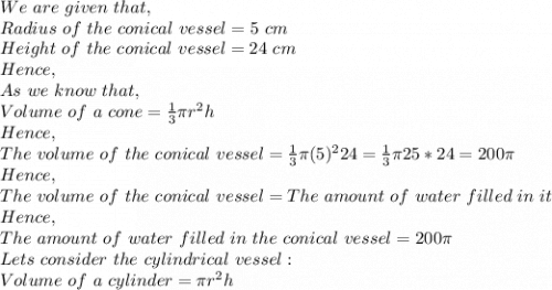 We\ are\ given\ that,\\Radius\ of\ the\ conical\ vessel=5\ cm\\Height\ of\ the\ conical\ vessel=24\ cm\\Hence,\\As\ we\ know\ that,\\Volume\ of\ a\ cone=\frac{1}{3}\pi r^2h\\Hence,\\The\ volume\ of\ the\ conical\ vessel=\frac{1}{3}\pi (5)^224=  \frac{1}{3}\pi 25*24=200\pi \\Hence,\\The\ volume\ of\ the\ conical\ vessel=The\ amount\ of\ water\ filled\ in\ it\\Hence,\\The\ amount\ of\ water\ filled\ in\ the\ conical\ vessel=200\pi\\Lets\ consider\ the\ cylindrical\ vessel:\\Volume\ of\ a\ cylinder=\pi r^2h