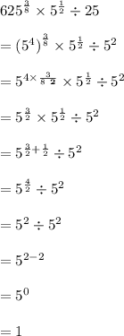 \huge {625}^{ \frac{3}{8} }  \times  {5}^{ \frac{1}{2} }  \div 25 \\  \\ =  \huge {( {5}^{4})}^{ \frac{3}{8} }  \times  {5}^{ \frac{1}{2} }  \div  {5}^{2}  \\  \\  =   \huge{5}^{ \cancel4 \times  \frac{3}{ \cancel8 \:  \:  \red{ \bold 2}} }  \times  {5}^{ \frac{1}{2} }  \div  {5}^{2}  \\  \\   \huge=  {5}^{ \frac{3}{2} }  \times  {5}^{ \frac{1}{2} }  \div  {5}^{2}  \\  \\ \huge=  {5}^{ \frac{3}{2}  + \frac{1}{2}}  \div  {5}^{2}  \\ \\ \huge=  {5}^{ \frac{4}{2}  }  \div  {5}^{2}  \\ \\ \huge=  {5}^{ 2  }  \div  {5}^{2}  \\  \\   \huge=  {5}^{ 2  - 2 }  \\  \\   \huge=  {5}^{ 0 }  \\  \\   \huge=  1