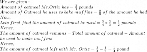 We\ are\ given:\\Amount\ of\ oatmeal\ Mr.Ortiz\ has=\frac{3}{4}\ pounds \\Amount\ of\ Oatmeal\ he\ uses\ to\ bake\ muffins=\frac{2}{3}\ of\ the\ amount\ he\ had\\Now,\\Lets\ first\ find\ the\ amount\ of\ oatmeal\ he\ used=\frac{3}{4}*\frac{2}{3}=\frac{1}{2}\ pounds\\Hence,\\The\ amount\ of\ oatmeal\ remains=Total\ amount\ of\ oatmeal-Amount\\ he\ used\ to\ make\ muffins\\Hence,\\The\ amount\ of\ oatmeal\ left\ with\ Mr.\ Ortiz=\frac{3}{4} - \frac{1}{2} =\frac{1}{4}\ pound
