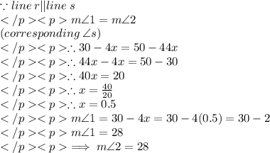 \because line\: r || line\: s\\m\angle 1 = m\angle 2\\(corresponding \: \angle s) \\\therefore 30 - 4x = 50 - 44x\\\therefore 44x - 4x = 50 - 30\\\therefore 40x = 20\\\therefore x = \frac{40}{20}\\\therefore x = 0.5\\m\angle 1 = 30 - 4x = 30 - 4(0.5) = 30 - 2 \\m\angle 1 = 28\degree \\\implies m\angle 2 = 28\degree