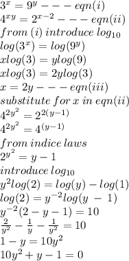 {3}^{x}  =  {9}^{y}  -  -  - eqn(i) \\ 4 ^{xy}  =  {2}^{x - 2}  -  -  - eqn(ii) \\ from \: (i) \: introduce \:  log_{10}\:  \:  \\  log( {3}^{x} )  =  log( {9}^{y} )  \\ x log(3)  = y log(9)  \\ x log(3)  = 2y log(3)  \\ x = 2y -  -  - eqn(iii) \\ substitute \: for \: x \: in \: eqn(ii) \\  {4}^{ {2y}^{2} }  =  {2}^{2(y - 1)}  \\  {4}^{ {2y}^{2} }  =  {4}^{(y - 1)}  \\ from \: indice \: laws \\  {2}^{ {y}^{2} }  = y - 1 \\ introduce \:  log_{10} \\  {y}^{2} log(2)   =    log(y)  -  log(1)  \\  log(2)  =  {y}^{ - 2}  log (y \: -  \: 1) \\  {y}^{ - 2} (2 - y - 1) = 10 \\  \frac{2}{ {y}^{2} }  -  \frac{1}{y}  -  \frac{1}{ {y}^{2} }  = 10 \\  1 - y = 10 {y}^{2}  \\ 10 {y}^{2}  + y - 1 = 0 \\