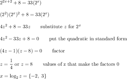 2^{2x+2}+8=33(2^x)\\\\(2^2)(2^x)^2+8=33(2^x)\\\\4z^2+8=33z \qquad\text{substitute $z$ for $2^x$}\\\\4z^2-33z+8=0 \qquad\text{put the quadratic in standard form}\\\\(4z-1)(z-8)=0 \qquad\text{factor}\\\\z=\dfrac{1}{4}\text{  or  }z=8\qquad\text{values of z that make the factors 0}\\\\x=\log_2{z}=\{-2,\ 3\}