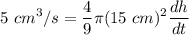 \displaystyle 5 \ cm^3/s = \frac{4}{9} \pi (15 \ cm)^{2} \frac{dh}{dt}
