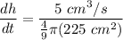 \displaystyle \frac{dh}{dt} = \frac{5 \ cm^3/s}{\frac{4}{9} \pi (225 \ cm^2) }
