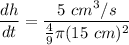 \displaystyle \frac{dh}{dt} = \frac{5 \ cm^3/s}{\frac{4}{9} \pi (15 \ cm)^{2} }