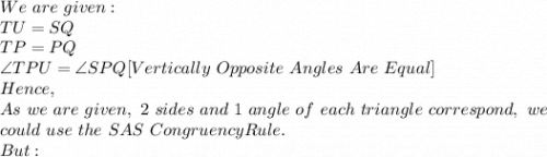 We\ are\ given:\\TU=SQ\\TP=PQ\\\angle TPU= \angle SPQ [Vertically\ Opposite\ Angles\ Are\ Equal]\\Hence,\\As\ we\ are\ given,\ 2\ sides\ and\ 1\ angle\ of\ each\ triangle\ correspond,\ we\\ could\ use\ the\ SAS\ Congruency Rule.\\But:\\