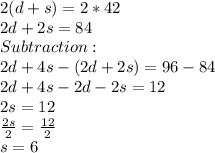 2(d+s) = 2*42\\2d+2s = 84\\Subtraction:\\2d+4s-(2d+2s) = 96-84\\2d+4s-2d-2s = 12\\2s = 12\\\frac{2s}{2} = \frac{12}{2}\\s = 6