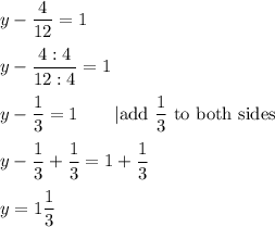 y-\dfrac{4}{12}=1\\\\y-\dfrac{4:4}{12:4}=1\\\\y-\dfrac{1}{3}=1\qquad|\text{add }\dfrac{1}{3}\ \text{to both sides}\\\\y-\dfrac{1}{3}+\dfrac{1}{3}=1+\dfrac{1}{3}\\\\y=1\dfrac{1}{3}