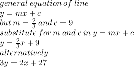 general \: equation \: of \: line  \\ y = mx + c \\ but \: m =  \frac{2}{3}  \: and \: c = 9 \\ substitute \: for \: m \: and \: c \: in \: y = mx + c \\ y =  \frac{2}{3} x + 9 \\ alternatively \\ 3y = 2x + 27