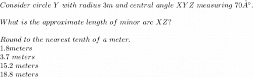 Consider \  circle \  Y \ with  \ radius \  3 m \ and  \ central \  angle \  XYZ \  measuring \  70°. \\ \\ What \  is \  the \ approximate  \ length \ of  \ minor \  arc \  XZ?\\ \\  Round  \ to \  the \  nearest  \ tenth \ of \  a \ meter. \\  1.8 meters \\ 3.7 \  meters \\  15.2\  meters \\ 18.8 \    meters