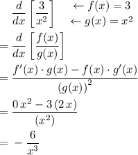 \begin{aligned}&\; \frac{d}{d x}\left[\frac{3}{{x}^{2}}\right] \quad \genfrac{}{}{0em}{}{\leftarrow f(x) = 3}{\leftarrow g(x) = {x}^{2}} \\ =&\; \frac{d}{d x}\left[\frac{f(x)}{g(x)}\right]\\ =&\; \frac{{f}^\prime(x) \cdot g(x) - f(x) \cdot g^{\prime}(x)}{{(g(x))}^2} \\ =& \; \frac{0 \, x^2 - 3\, (2\, x)}{\left({x}^{2}\right)} \\ =&\; -\frac{6}{x^{3}}\end{aligned}