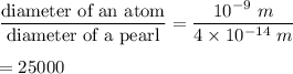 \dfrac{\text{diameter of an atom}}{\text{diameter of a pearl}}=\dfrac{10^{-9}\ m}{4\times 10^{-14}\ m}\\\\=25000