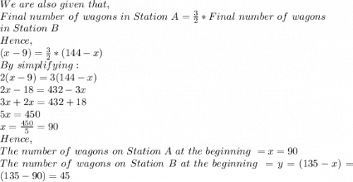 We\ are\ also\ given\ that,\\Final\ number\ of\ wagons\ in\ Station\ A=\frac{3}{2}* Final\ number\ of\ wagons\\ in\ Station\ B\\Hence,\\(x-9)=\frac{3}{2}*(144-x)\\By\ simplifying:\\2(x-9)=3(144-x)\\2x-18=432-3x\\3x+2x=432+18\\5x=450\\x=\frac{450}{5}=90\\Hence,\\The\ number\ of\ wagons\ on\ Station\ A\ at\ the\ beginning\ = x=90\\ The\ number\ of\ wagons\ on\ Station\ B\ at\ the\ beginning\ =y=(135-x)=(135-90)=45