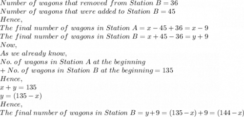 Number\ of\ wagons\ that\ removed\ from\ Station\ B=36\\Number\ of\ wagons\ that\ were\ added\ to\ Station\ B=45\\Hence,\\The\ final\ number\ of\ wagons\ in\ Station\ A=x-45+36=x-9\\The\ final\ number\ of\ wagons\ in\ Station\ B=x+45-36=y+9\\Now,\\As\ we\ already\ know,\\No.\ of\ wagons\ in\ Station\ A\ at\ the\ beginning\\ +No.\ of\ wagons\ in\ Station\ B\ at\ the\ beginning=135\\Hence,\\x+y=135\\y=(135-x)\\Hence,\\The\ final\ number\ of\ wagons\ in\ Station\ B=y+9=(135-x)+9=(144-x)