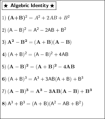 \boxed{\begin{minipage}{7 cm}\boxed{\bigstar\:\:\textbf{\textsf{Algebric\:Identity}}\:\bigstar}\\\\1)\bf\:(A+B)^{2} = A^{2} + 2AB + B^{2}\\\\2)\sf\: (A-B)^{2} = A^{2} - 2AB + B^{2}\\\\3)\bf\: A^{2} - B^{2} = (A+B)(A-B)\\\\4)\sf\: (A+B)^{2} = (A-B)^{2} + 4AB\\\\5)\bf\: (A-B)^{2} = (A+B)^{2} - 4AB\\\\6)\sf\: (A+B)^{3} = A^{3} + 3AB(A+B) + B^{3}\\\\7)\bf\:(A-B)^{3} = A^{3} - 3AB(A-B) + B^{3}\\\\8)\sf\: A^{3} + B^{3} = (A+B)(A^{2} - AB + B^{2})\\\\\end{minipage}}