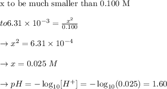 \text{x to be much smaller than 0.100 M}\\\\to 6.31 \times 10^{-3} = \frac{x^2}{0.100}\\\\\to  x^2 = 6.31 \times 10^{-4}\\\\ \to x = 0.025\  M\\\\\to pH = -\log_{10}[H^+] = -\log_{10}(0.025) = 1.60