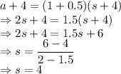 a+4=(1+0.5)(s+4)\\\Rightarrow 2s+4=1.5(s+4)\\\Rightarrow 2s+4=1.5s+6\\\Rightarrow s=\dfrac{6-4}{2-1.5}\\\Rightarrow s=4