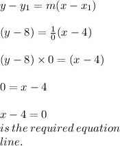 y -  y_{1} = m(x - x_{1} ) \\  \\ (y -  8 )=  \frac{1}{0} (x - 4) \\  \\ (y -  8 ) \times 0=  (x - 4) \\  \\ 0 = x - 4 \\  \\ x - 4 = 0 \:  \\ is \: the \: required \: equation \:  \\ line.