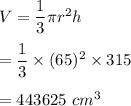 V=\dfrac{1}{3}\pi r^2 h\\\\=\dfrac{1}{3}\times (65)^2\times 315\\\\=443625\ cm^3